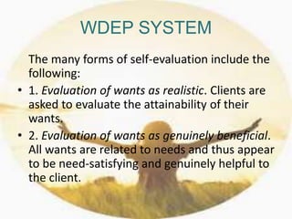 WDEP SYSTEM
The many forms of self-evaluation include the
following:
• 1. Evaluation of wants as realistic. Clients are
asked to evaluate the attainability of their
wants.
• 2. Evaluation of wants as genuinely beneficial.
All wants are related to needs and thus appear
to be need-satisfying and genuinely helpful to
the client.
 
