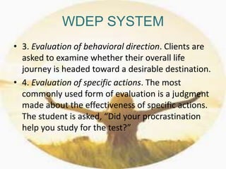 WDEP SYSTEM
• 3. Evaluation of behavioral direction. Clients are
asked to examine whether their overall life
journey is headed toward a desirable destination.
• 4. Evaluation of specific actions. The most
commonly used form of evaluation is a judgment
made about the effectiveness of specific actions.
The student is asked, “Did your procrastination
help you study for the test?”
 