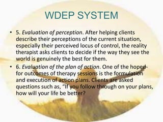 WDEP SYSTEM
• 5. Evaluation of perception. After helping clients
describe their perceptions of the current situation,
especially their perceived locus of control, the reality
therapist asks clients to decide if the way they see the
world is genuinely the best for them.
• 6. Evaluation of the plan of action. One of the hoped-
for outcomes of therapy sessions is the formulation
and execution of action plans. Clients are asked
questions such as, “If you follow through on your plans,
how will your life be better?
 