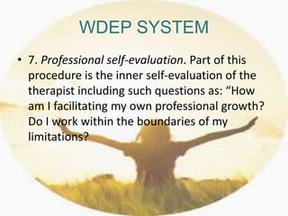 WDEP SYSTEM
• 7. Professional self-evaluation. Part of this
procedure is the inner self-evaluation of the
therapist including such questions as: “How
am I facilitating my own professional growth?
Do I work within the boundaries of my
limitations?
 