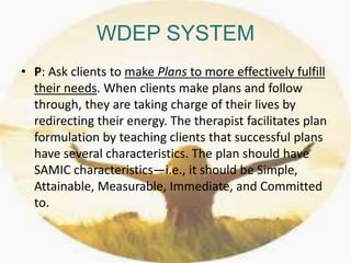 WDEP SYSTEM
• P: Ask clients to make Plans to more effectively fulfill
their needs. When clients make plans and follow
through, they are taking charge of their lives by
redirecting their energy. The therapist facilitates plan
formulation by teaching clients that successful plans
have several characteristics. The plan should have
SAMIC characteristics—i.e., it should be Simple,
Attainable, Measurable, Immediate, and Committed
to.
 