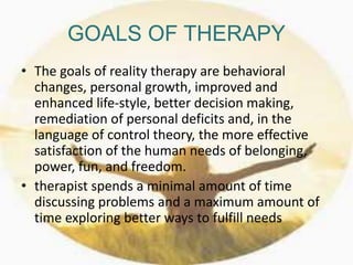 GOALS OF THERAPY
• The goals of reality therapy are behavioral
changes, personal growth, improved and
enhanced life-style, better decision making,
remediation of personal deficits and, in the
language of control theory, the more effective
satisfaction of the human needs of belonging,
power, fun, and freedom.
• therapist spends a minimal amount of time
discussing problems and a maximum amount of
time exploring better ways to fulfill needs
 