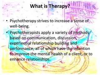 What is Therapy?
• Psychotherapy strives to increase a sense of
well-being.
• Psychotherapists apply a variety of methods
based on communication, discussion,
experiential relationship building and
performance, all of which have the intention
to improve the mental health of a client, or to
enhance relationships.
 