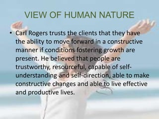 VIEW OF HUMAN NATURE
• Carl Rogers trusts the clients that they have
the ability to move forward in a constructive
manner if conditions fostering growth are
present. He believed that people are
trustworthy, resourceful, capable of self-
understanding and self-direction, able to make
constructive changes and able to live effective
and productive lives.
 