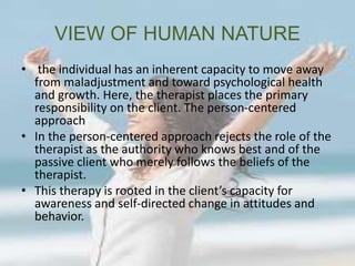 VIEW OF HUMAN NATURE
• the individual has an inherent capacity to move away
from maladjustment and toward psychological health
and growth. Here, the therapist places the primary
responsibility on the client. The person-centered
approach
• In the person-centered approach rejects the role of the
therapist as the authority who knows best and of the
passive client who merely follows the beliefs of the
therapist.
• This therapy is rooted in the client’s capacity for
awareness and self-directed change in attitudes and
behavior.
 