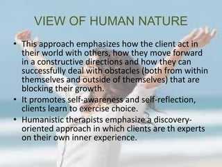 VIEW OF HUMAN NATURE
• This approach emphasizes how the client act in
their world with others, how they move forward
in a constructive directions and how they can
successfully deal with obstacles (both from within
themselves and outside of themselves) that are
blocking their growth.
• It promotes self-awareness and self-reflection,
clients learn to exercise choice.
• Humanistic therapists emphasize a discovery-
oriented approach in which clients are th experts
on their own inner experience.
 