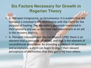Six Factors Necessary for Growth in
Rogerian Theory
• 3. Therapist Congruence, or Genuineness: it is evident that the
therapist is invested in the relationship with the client for the
purpose of healing. The therapist is genuinely interested in
their recovery and can access their own experiences as an aid
in the recovery process.
• 4. Therapist Unconditional Positive Regard (UPR): there is an
element that supercedes all others, and that is the element of
unconditional acceptance. By providing a platform of openness
and acceptance, a client can begin to dispel their skewed
perceptions of themselves that they gathered from others.
 