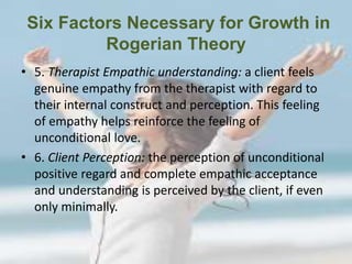 Six Factors Necessary for Growth in
Rogerian Theory
• 5. Therapist Empathic understanding: a client feels
genuine empathy from the therapist with regard to
their internal construct and perception. This feeling
of empathy helps reinforce the feeling of
unconditional love.
• 6. Client Perception: the perception of unconditional
positive regard and complete empathic acceptance
and understanding is perceived by the client, if even
only minimally.
 
