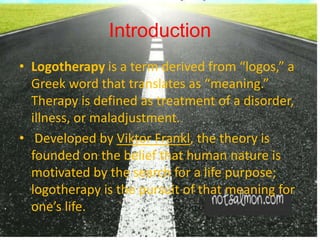 Introduction
• Logotherapy is a term derived from “logos,” a
Greek word that translates as “meaning.”
Therapy is defined as treatment of a disorder,
illness, or maladjustment.
• Developed by Viktor Frankl, the theory is
founded on the belief that human nature is
motivated by the search for a life purpose;
logotherapy is the pursuit of that meaning for
one’s life.
 