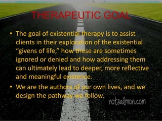 THERAPEUTIC GOAL
• The goal of existential therapy is to assist
clients in their exploration of the existential
“givens of life,” how these are sometimes
ignored or denied and how addressing them
can ultimately lead to deeper, more reflective
and meaningful existence.
• We are the authors of our own lives, and we
design the pathway we follow.
 