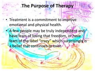 The Purpose of Therapy
• Treatment is a commitment to improve
emotional and physical health.
• A few people may be truly independent and
have fears of losing that freedom, or have
fears of the label “crazy” which surprisingly is
a belief that continues to exist.
 
