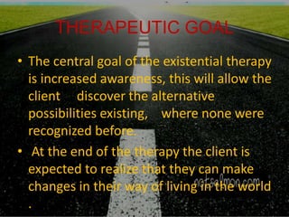 THERAPEUTIC GOAL
• The central goal of the existential therapy
is increased awareness, this will allow the
client discover the alternative
possibilities existing, where none were
recognized before.
• At the end of the therapy the client is
expected to realize that they can make
changes in their way of living in the world
.
 
