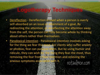 Logotherapy Techniques
• Dereflection - Dereflection is used when a person is overly
self-absorbed on an issue or attainment of a goal. By
redirecting the attention, or dereflecting the attention away
from the self, the person can fully become whole by thinking
about others rather than themselves.
• Paradoxical intention - Paradoxical intention involves asking
for the thing we fear the most. For clients who suffer anxiety
or phobias, fear can paralyze them. But by using humor and
ridicule, they can wish for the thing they fear the most, thus
removing the fear from their intention and relieving the
anxious symptoms associated with it.
 