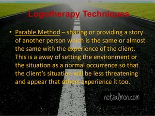 Logotherapy Techniques
• Parable Method – sharing or providing a story
of another person which is the same or almost
the same with the experience of the client.
This is a away of setting the environment or
the situation as a normal occurrence so that
the client’s situation will be less threatening
and appear that others experience it too.
 