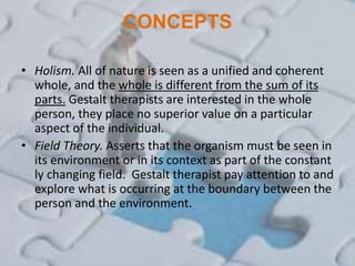 CONCEPTS
• Holism. All of nature is seen as a unified and coherent
whole, and the whole is different from the sum of its
parts. Gestalt therapists are interested in the whole
person, they place no superior value on a particular
aspect of the individual.
• Field Theory. Asserts that the organism must be seen in
its environment or in its context as part of the constant
ly changing field. Gestalt therapist pay attention to and
explore what is occurring at the boundary between the
person and the environment.
 