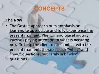CONCEPTS
The Now
• The Gestalt approach puts emphasis on
learning to appreciate and fully experience the
present moment. Phenomenological inquiry
involves paying attention to what is occuring
now. To help the client make contact with the
present moment, therapists ask “what” and
“how” questions, but rarely ask “why”
questions.
 
