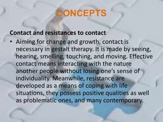 CONCEPTS
Contact and resistances to contact
• Aiming for change and growth, contact is
necessary in gestalt therapy. It is made by seeing,
hearing, smelling, touching, and moving. Effective
contact means interacting with the nature
another people without losing one’s sense of
individuality. Meanwhile, resistance are
developed as a means of coping with life
situations, they possess positive qualities as well
as problematic ones, and many contemporary.
 