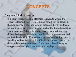 CONCEPTS
Energy and blocks to energy
• In Gestalt therapy special attention is given to where the
energy is located, how it is used, and how it can be blocked.
Blocked energy is another form of defensive behavior. It can
be manifested by tension in some part of the body, by posture
, by keeping one’s body tight and closed, by into breathing
deeply, by looking away from people when speaking to avoid
contact, by choking off sensations by numbing feelings, and by
speaking with restricted voice. Clients can be encouraged to
delve fully into tension states. For instance, by allowing to
exaggerate their tight mouth and shaking legs.
 