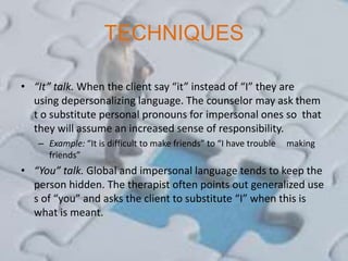 TECHNIQUES
• “It” talk. When the client say “it” instead of “I” they are
using depersonalizing language. The counselor may ask them
t o substitute personal pronouns for impersonal ones so that
they will assume an increased sense of responsibility.
– Example: “It is difficult to make friends” to “I have trouble making
friends”
• “You” talk. Global and impersonal language tends to keep the
person hidden. The therapist often points out generalized use
s of “you” and asks the client to substitute “I” when this is
what is meant.
 