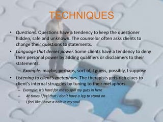 TECHNIQUES
• Questions. Questions have a tendency to keep the questioner
hidden, safe and unknown. The counselor often asks clients to
change their questions to statements.
• Language that denies power. Some clients have a tendency to deny
their personal power by adding qualifiers or disclaimers to their
statements.
– Example: maybe, perhaps, sort of, I guess, possibly, I suppose
• Listening to client’s metaphors. The therapists gets rich clues to
client’s internal struggles by tuning to their metaphors.
– Example: It’s hard for me to spill my guts in here
– At times I feel that i don’t have a leg to stand on
– I feel like I have a hole in my soul
 