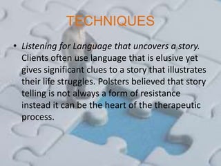 TECHNIQUES
• Listening for Language that uncovers a story.
Clients often use language that is elusive yet
gives significant clues to a story that illustrates
their life struggles. Polsters believed that story
telling is not always a form of resistance
instead it can be the heart of the therapeutic
process.
 