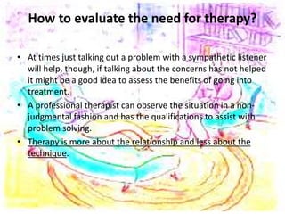 How to evaluate the need for therapy?
• At times just talking out a problem with a sympathetic listener
will help, though, if talking about the concerns has not helped
it might be a good idea to assess the benefits of going into
treatment.
• A professional therapist can observe the situation in a non-
judgmental fashion and has the qualifications to assist with
problem solving.
• Therapy is more about the relationship and less about the
technique.
 