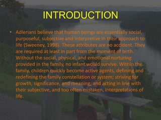 INTRODUCTION
• Adlerians believe that human beings are essentially social,
purposeful, subjective and interpretive in their approach to
life (Sweeney, 1998). These attributes are no accident. They
are required at least in part from the moment of birth.
Without the social, physical, and emotional nurturing
provided in the family, no infant would survive. Within the
family, children quickly become active agents, defining and
redefining the family constellation or system; striving for
growth, significance, and meaning; and acting in line with
their subjective, and too often mistaken, interpretations of
life.
 