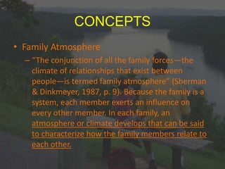 CONCEPTS
• Family Atmosphere
– “The conjunction of all the family forces—the
climate of relationships that exist between
people—is termed family atmosphere” (Sherman
& Dinkmeyer, 1987, p. 9). Because the family is a
system, each member exerts an influence on
every other member. In each family, an
atmosphere or climate develops that can be said
to characterize how the family members relate to
each other.
 