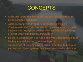 CONCEPTS
• Adler was under the firm belief that each person strives to
belong and feel significant.
• Adler believed strongly that “a misbehaving child is a
discouraged child,” and that children’s behavior patterns will
improve most significantly when they are filled with feelings
of acceptance, significance, and respect.
• places its emphasis on a person’s ability to adapt to feelings of
inadequacy and inferiority relative to others.
• This method of therapy pays particular attention to behavior
patterns and belief systems that were developed in childhood.
 