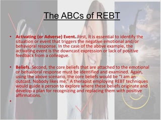 The ABCs of REBT
• Activating (or Adverse) Event. First, it is essential to identify the
situation or event that triggers the negative emotional and/or
behavioral response. In the case of the above example, the
activating event is the downcast expression or lack of positive
feedback from a colleague.
• Beliefs. Second, the core beliefs that are attached to the emotional
or behavioral response must be identified and examined. Again,
using the above scenario, the core beliefs would be “I am an
outcast. Nobody likes me.” A therapist employing REBT techniques
would guide a person to explore where these beliefs originate and
develop a plan for recognizing and replacing them with positive
affirmations.
•
 