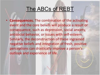 The ABCs of REBT
• Consequences. The combination of the activating
event and the core beliefs will produce a result or
consequence, such as depression, social anxiety,
antisocial behavior, or issues with self-esteem.
Similarly, the deconstruction of these ingrained
negative beliefs and integration of fresh, positive
perceptions can drastically improve a person’s
outlook and experience of life.
 