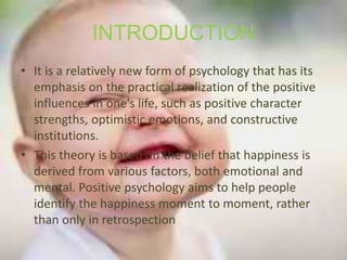 INTRODUCTION
• It is a relatively new form of psychology that has its
emphasis on the practical realization of the positive
influences in one’s life, such as positive character
strengths, optimistic emotions, and constructive
institutions.
• This theory is based on the belief that happiness is
derived from various factors, both emotional and
mental. Positive psychology aims to help people
identify the happiness moment to moment, rather
than only in retrospection
 
