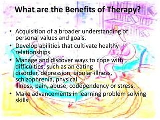 What are the Benefits of Therapy?
• Acquisition of a broader understanding of
personal values and goals.
• Develop abilities that cultivate healthy
relationships.
• Manage and discover ways to cope with
difficulties, such as an eating
disorder, depression, bipolar illness,
schizophrenia, physical
illness, pain, abuse, codependency or stress.
• Make advancements in learning problem solving
skills
 