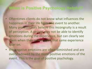 When is Positive Psychology Helpful?
• Oftentimes clients do not know what influences the
happiness in their life from one event to another.
Many professionals believe this incongruity is a result
of perception. A person may not be able to identify
emotions during the experience, but can clearly see
them when they reflect upon that same experience
later on.
• the negative emotions are often diminished and are
overshadowed by the more positive emotions of the
event. This is the goal of positive psychology.
 