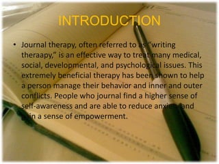 INTRODUCTION
• Journal therapy, often referred to as “writing
theraapy,” is an effective way to treat many medical,
social, developmental, and psychological issues. This
extremely beneficial therapy has been shown to help
a person manage their behavior and inner and outer
conflicts. People who journal find a higher sense of
self-awareness and are able to reduce anxiety and
gain a sense of empowerment.
 