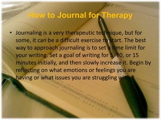 How to Journal for Therapy
• Journaling is a very therapeutic technique, but for
some, it can be a difficult exercise to start. The best
way to approach journaling is to set a time limit for
your writing. Set a goal of writing for 5, 10, or 15
minutes initially, and then slowly increase it. Begin by
reflecting on what emotions or feelings you are
having or what issues you are struggling with.
 