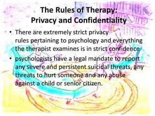 The Rules of Therapy:
Privacy and Confidentiality
• There are extremely strict privacy
rules pertaining to psychology and everything
the therapist examines is in strict confidence
• psychologists have a legal mandate to report
any severe and persistent suicidal threats, any
threats to hurt someone and any abuse
against a child or senior citizen.
 