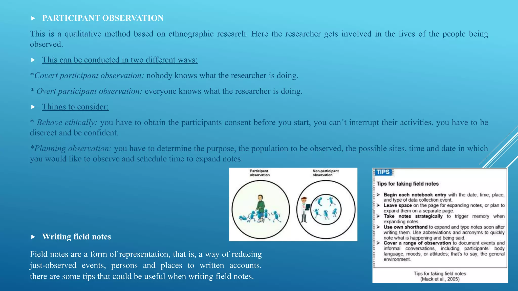  PARTICIPANT OBSERVATION
This is a qualitative method based on ethnographic research. Here the researcher gets involved in the lives of the people being
observed.
 This can be conducted in two different ways:
*Covert participant observation: nobody knows what the researcher is doing.
* Overt participant observation: everyone knows what the researcher is doing.
 Things to consider:
* Behave ethically: you have to obtain the participants consent before you start, you can´t interrupt their activities, you have to be
discreet and be confident.
*Planning observation: you have to determine the purpose, the population to be observed, the possible sites, time and date in which
you would like to observe and schedule time to expand notes.
 Writing field notes
Field notes are a form of representation, that is, a way of reducing
just-observed events, persons and places to written accounts.
there are some tips that could be useful when writing field notes.
 