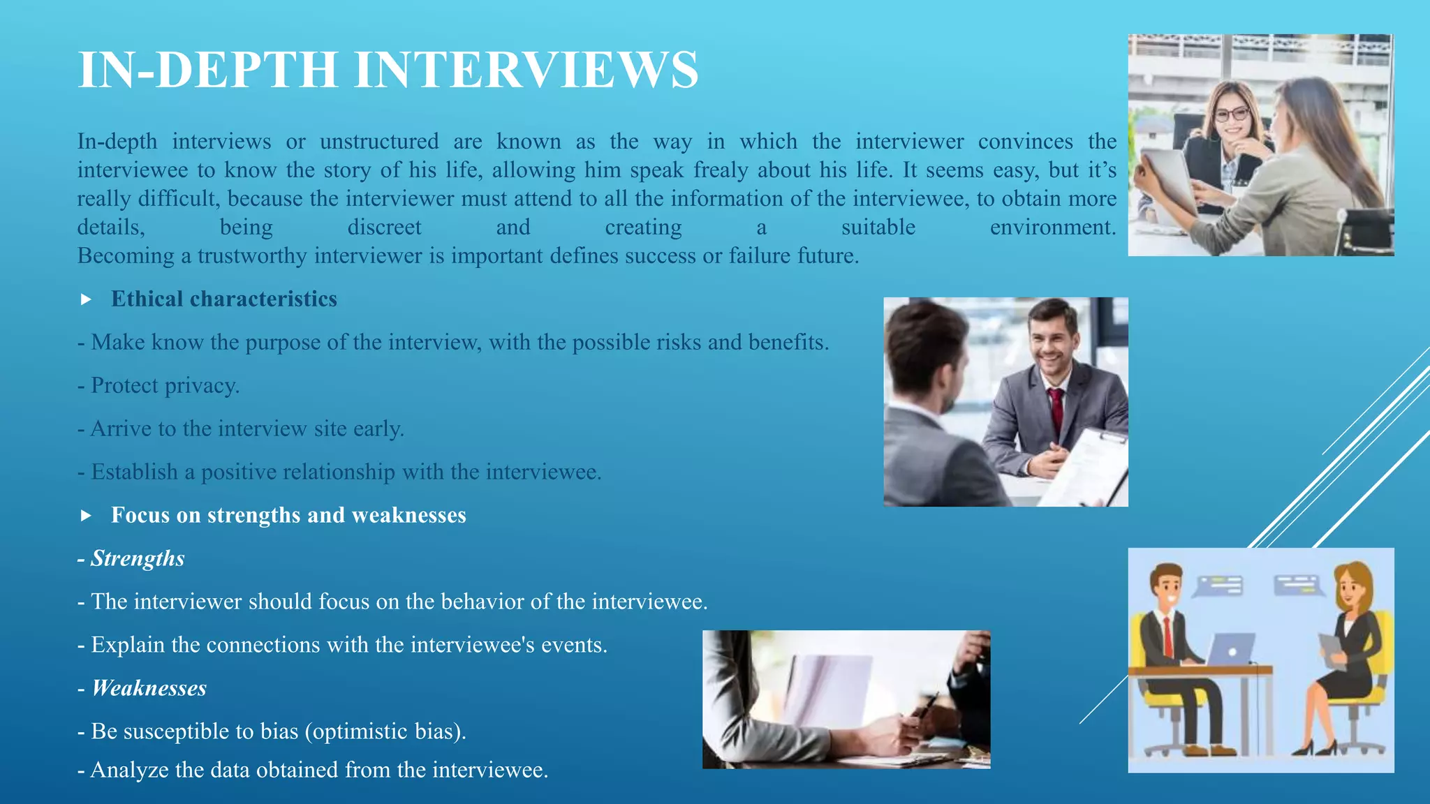 IN-DEPTH INTERVIEWS
In-depth interviews or unstructured are known as the way in which the interviewer convinces the
interviewee to know the story of his life, allowing him speak frealy about his life. It seems easy, but it’s
really difficult, because the interviewer must attend to all the information of the interviewee, to obtain more
details, being discreet and creating a suitable environment.
Becoming a trustworthy interviewer is important defines success or failure future.
 Ethical characteristics
- Make know the purpose of the interview, with the possible risks and benefits.
- Protect privacy.
- Arrive to the interview site early.
- Establish a positive relationship with the interviewee.
 Focus on strengths and weaknesses
- Strengths
- The interviewer should focus on the behavior of the interviewee.
- Explain the connections with the interviewee's events.
- Weaknesses
- Be susceptible to bias (optimistic bias).
- Analyze the data obtained from the interviewee.
 
