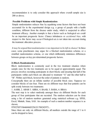 recommendation is to only consider this approach where overall sample size is
200 or above.
Possible Problems with Simple Randomization
Simple randomization reduces bias by equalising some factors that have not been
accounted for in the experimental design e.g. a group of people with a health
condition, different from the disease under study, which is suspected to affect
treatment efficacy. Another example is that a factor such as biological sex could
be an important prognostic factor. Chance imbalances or accidental bias, with
respect to this factor may occur if biological sex is not taken into account during
the treatment allocation process.
It may be argued thatrandomization is too important to be left to chance! In these
cases some practitioners may argue for a blocked randomization scheme, or a
stratified randomization scheme, or one which deliberately minimises differences
between groups on key pre‐determined prognostic factors.
2) Block Randomization
Block randomization is commonly used in the two treatment situation where
sample sizes for the two treatments are to be equal or approximately equal. The
process involves recruiting participants in short blocks and ensuring that half of the
participants within each block are allocated to treatment “A” and the other half to
“B”. Within each block, however the order of patients is random.
Conceptually there are an infinite number of possible block sizes. Suppose we
consider blocks of size four. There are six different ways that four patients can be
split evenly between two treatments:
1. AABB, 2. ABAB 3. ABBA, 4. BAAB, 5. BABA, 6. BBAA
The next step is to select randomly amongst these six different blocks for each
group of four participants that are recruited. The random selection can be done
using a list of random numbers generated using statistical software e.g. SPSS,
Excel, Minitab, Stata, SAS. An example of such a random number sequence is as
shown;
9795270571964604603256331708242973...
Since there are only six different blocks, all numbers outside the range of 1 to 6
can be dropped to have;
 