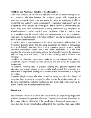 Problems and Additional Benefits of Randomization
With some methods of allocation an imbalance due to the foreknowledge of the
next treatment allocation between the treatment groups with respect to an
important prognostic factor may also occur i.e. when an investigator is able to
predict the next subject’s group assignment by examining which group has been
assigned the fewest patients up to that point. This is known as selection bias and
occurs very often when randomization is poorly implemented e.g. Pre‐printed list
of random numbers can be consulted by an experimenter before next patient comes
in, or envelopes can be opened before next patient comes in, or an experimenter
can predict the next allocation with “static methods” e.g. the last treatment in each
block in block randomisation.
A practical issue in experimentation is allocation concealment, which refers to the
precautions taken to ensure that the group assignment of patients is not revealed
prior to definitively allocating them to their respective groups. In other words,
allocation concealment shields those who admit participants to a trial from
knowing the upcoming assignments and can be achieved by coding the treatments
and not using their real names. This is called masking and is different from
blinding:
‐Masking or allocation concealment seeks to prevent selection bias, protects
assignment sequence before and until allocation, and can always be successfully
implemented.
‐In contrast, blinding seeks to prevent sampling bias, protects sequence after
allocation, and cannot always be successfully implemented. For example, it is
impossible to implement blinding in a situation where the treatment is a surgical
procedure.
In general simple random allocation, as well as having very desirable theoretical
properties from a statistical perspective, often permits the implementation of very
desirable methodology including masking and can greatly help with preserving the
overall conclusions from experimental research.
Sample size
The number of subjects in a clinical trial should always be large enough to provide
a reliable answer to the questions addressed. This number is usually determined by
the primary objective of the trial. If the sample size is determined on some other
basis, then this should be made clear and justified. For example, a trial sized on the
 