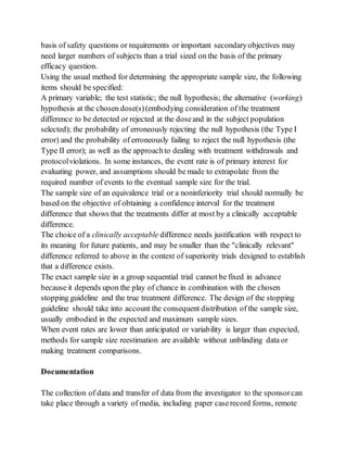 basis of safety questions or requirements or important secondaryobjectives may
need larger numbers of subjects than a trial sized on the basis of the primary
efficacy question.
Using the usual method for determining the appropriate sample size, the following
items should be specified:
A primary variable; the test statistic; the null hypothesis; the alternative (working)
hypothesis at the chosen dose(s)(embodying consideration of the treatment
difference to be detected or rejected at the doseand in the subject population
selected); the probability of erroneously rejecting the null hypothesis (the Type I
error) and the probability of erroneously failing to reject the null hypothesis (the
Type II error); as well as the approachto dealing with treatment withdrawals and
protocolviolations. In some instances, the event rate is of primary interest for
evaluating power, and assumptions should be made to extrapolate from the
required number of events to the eventual sample size for the trial.
The sample size of an equivalence trial or a noninferiority trial should normally be
based on the objective of obtaining a confidence interval for the treatment
difference that shows that the treatments differ at most by a clinically acceptable
difference.
The choice of a clinically acceptable difference needs justification with respect to
its meaning for future patients, and may be smaller than the "clinically relevant"
difference referred to above in the context of superiority trials designed to establish
that a difference exists.
The exact sample size in a group sequential trial cannot be fixed in advance
because it depends upon the play of chance in combination with the chosen
stopping guideline and the true treatment difference. The design of the stopping
guideline should take into account the consequent distribution of the sample size,
usually embodied in the expected and maximum sample sizes.
When event rates are lower than anticipated or variability is larger than expected,
methods for sample size reestimation are available without unblinding data or
making treatment comparisons.
Documentation
The collection of data and transfer of data from the investigator to the sponsorcan
take place through a variety of media, including paper caserecord forms, remote
 