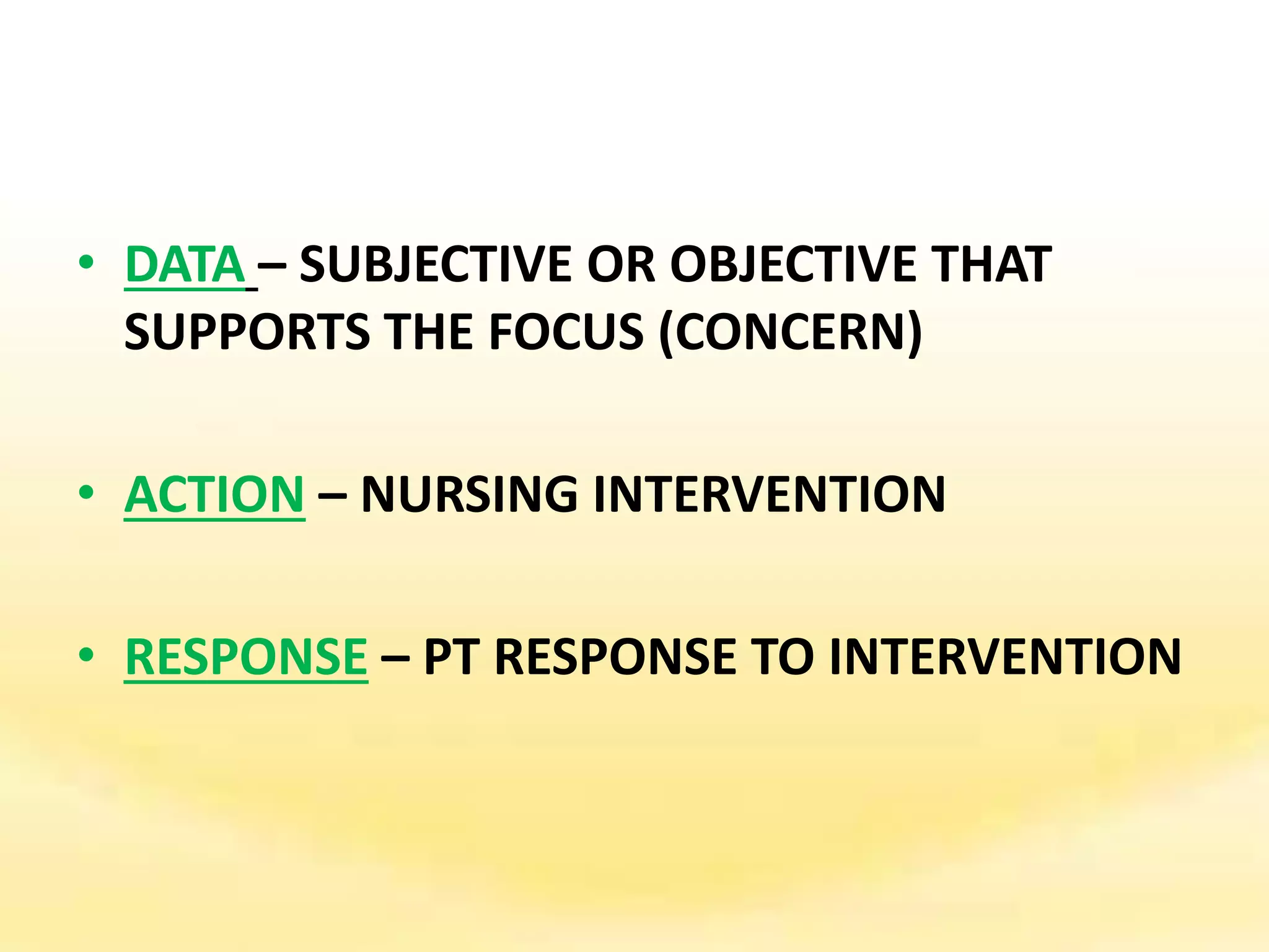• DATA – SUBJECTIVE OR OBJECTIVE THAT
SUPPORTS THE FOCUS (CONCERN)
• ACTION – NURSING INTERVENTION
• RESPONSE – PT RESPONSE TO INTERVENTION
 