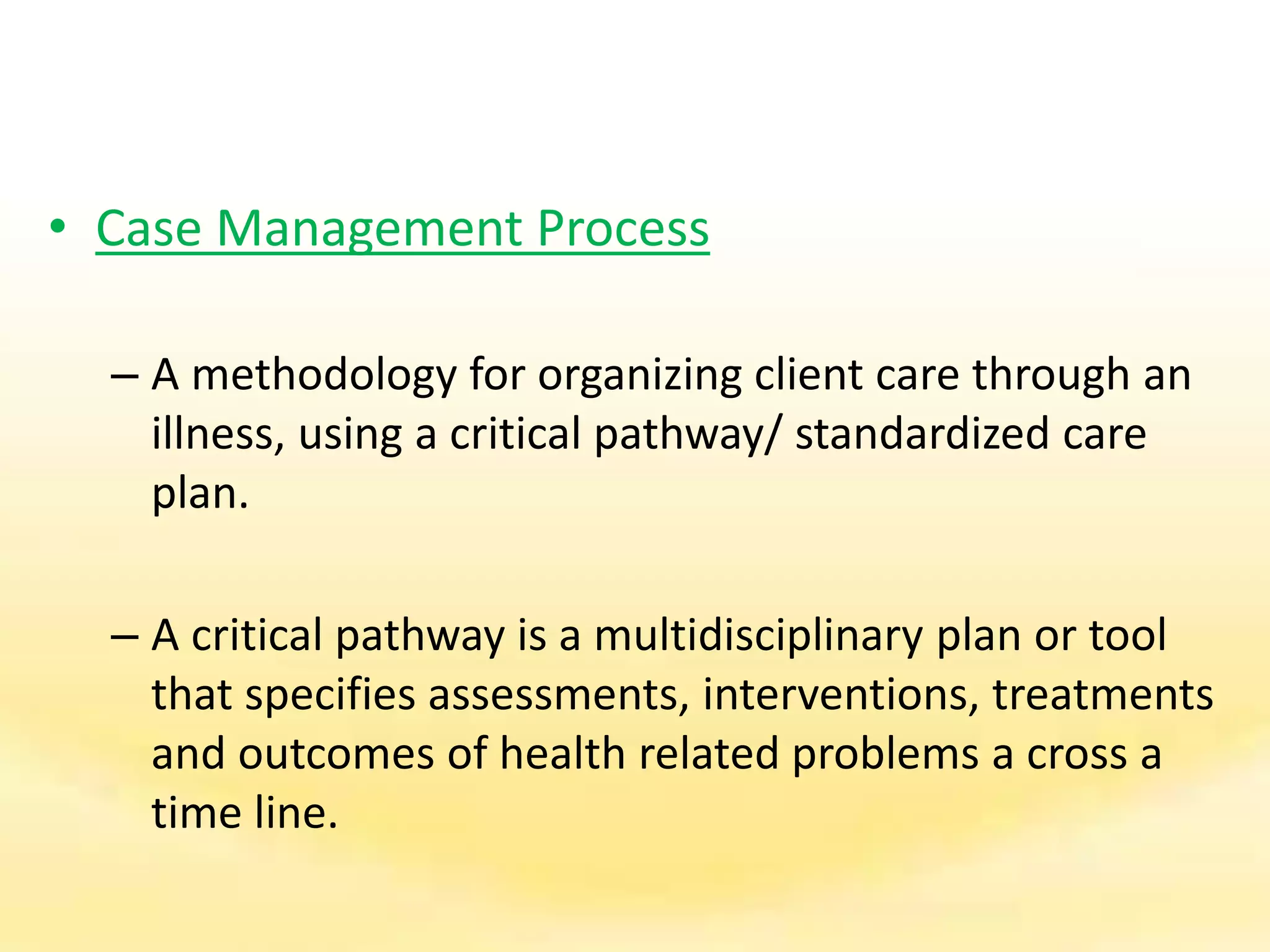 • Case Management Process
– A methodology for organizing client care through an
illness, using a critical pathway/ standardized care
plan.
– A critical pathway is a multidisciplinary plan or tool
that specifies assessments, interventions, treatments
and outcomes of health related problems a cross a
time line.
 
