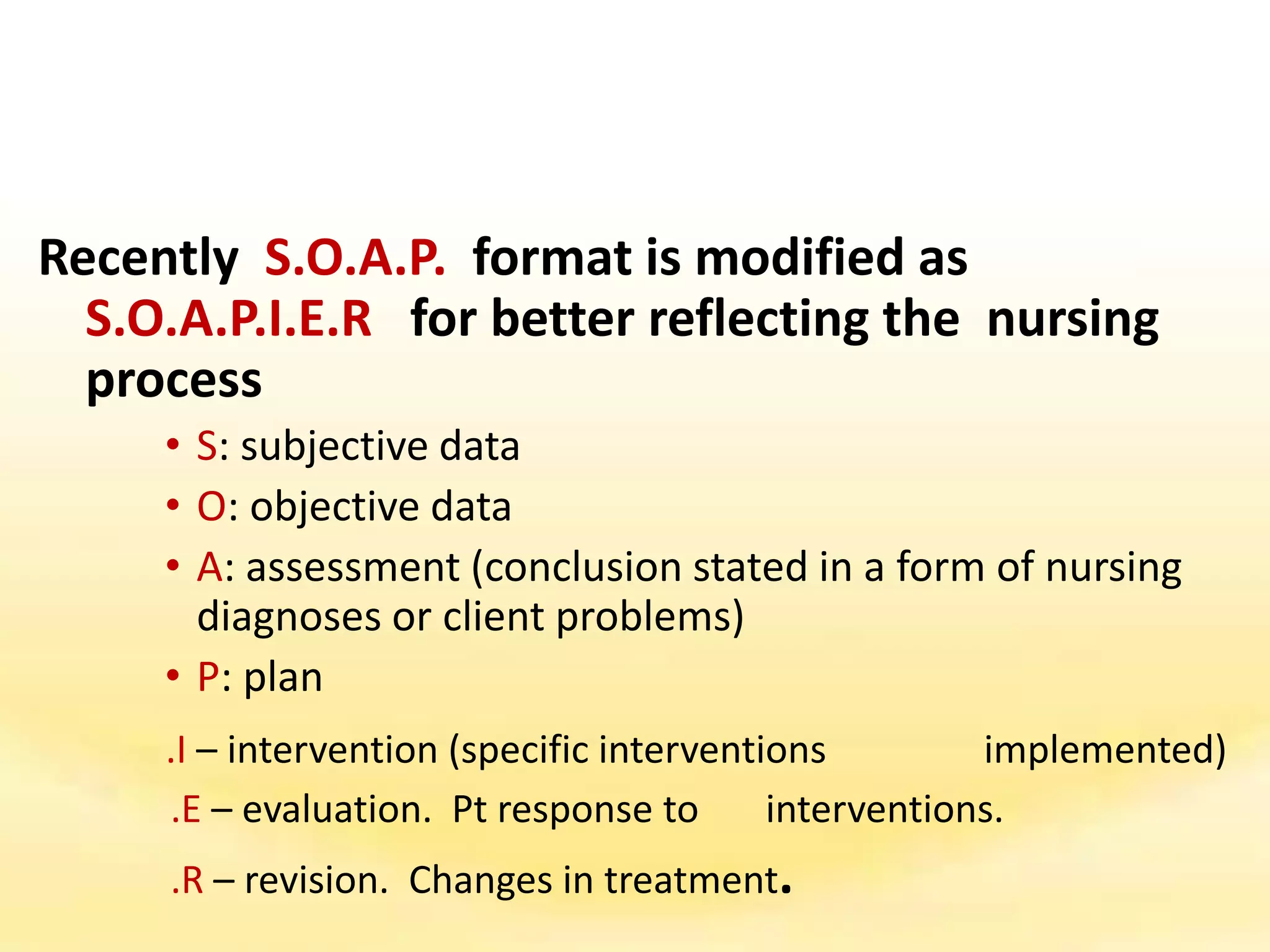 Recently S.O.A.P. format is modified as
S.O.A.P.I.E.R for better reflecting the nursing
process
• S: subjective data
• O: objective data
• A: assessment (conclusion stated in a form of nursing
diagnoses or client problems)
• P: plan
.I – intervention (specific interventions implemented)
.E – evaluation. Pt response to interventions.
.R – revision. Changes in treatment.
 