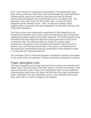 point , and it leaves the compressor superheated. The superheated vapor
goes via the condenser, which first cools and eliminates the superheat before
condensing the vapor into a liquid by removing more heat at constant
pressure and temperature from point through and on to another point . The
expansion valve, also known for the throttle valve, is where the liquid
refrigerant travels between points . Here, its pressure suddenly drops,
triggering flash evaporation and auto-refrigeration of, generally, less than half
of the liquid refrigerant.
The chilly air (from the refrigerated compartment) is then blasted by a fan
through the evaporator coil or tubes, where the cold liquid-vapor combination
subsequently passes before being totally vaporized. The thermodynamic cycle
is finished when the refrigerant vapor that results goes back to point at the
compressor inlet. The reasoning above is based on a perfect vapor-
compression refrigeration cycle and ignores phenomena that may occur in
practice, such as frictional pressure loss in the system, a small amount of
thermodynamic irreversibility during the compression of the refrigerant vapor,
or (if any) less-than-ideal gas behavior.
The venerable “Perry’s Chemical Engineers’ Handbook” provides more details
on the construction and operation of vapor-compression refrigeration systems.
Vapor absorption cycle
The vapor absorption cycle using water-ammonia systems was well-liked and
widely used in the early years of the 20th century, but after the invention of the
vapor compression cycle, it lost a lot of significance due to its low coefficient
of performance (which was only about one fifth that of the vapor compression
cycle). Nowadays, the vapor absorption cycle is only employed when waste
heat, solar heat, or a lack of energy are all available.
 