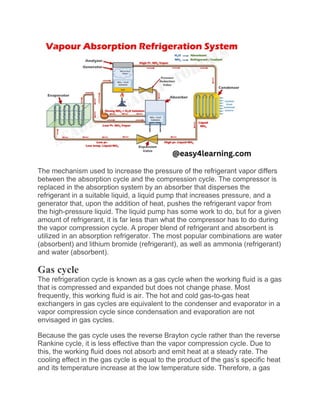 The mechanism used to increase the pressure of the refrigerant vapor differs
between the absorption cycle and the compression cycle. The compressor is
replaced in the absorption system by an absorber that disperses the
refrigerant in a suitable liquid, a liquid pump that increases pressure, and a
generator that, upon the addition of heat, pushes the refrigerant vapor from
the high-pressure liquid. The liquid pump has some work to do, but for a given
amount of refrigerant, it is far less than what the compressor has to do during
the vapor compression cycle. A proper blend of refrigerant and absorbent is
utilized in an absorption refrigerator. The most popular combinations are water
(absorbent) and lithium bromide (refrigerant), as well as ammonia (refrigerant)
and water (absorbent).
Gas cycle
The refrigeration cycle is known as a gas cycle when the working fluid is a gas
that is compressed and expanded but does not change phase. Most
frequently, this working fluid is air. The hot and cold gas-to-gas heat
exchangers in gas cycles are equivalent to the condenser and evaporator in a
vapor compression cycle since condensation and evaporation are not
envisaged in gas cycles.
Because the gas cycle uses the reverse Brayton cycle rather than the reverse
Rankine cycle, it is less effective than the vapor compression cycle. Due to
this, the working fluid does not absorb and emit heat at a steady rate. The
cooling effect in the gas cycle is equal to the product of the gas’s specific heat
and its temperature increase at the low temperature side. Therefore, a gas
 