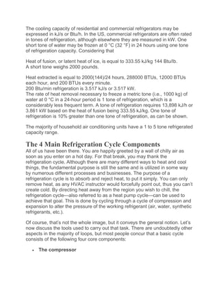 The cooling capacity of residential and commercial refrigerators may be
expressed in kJ/s or Btu/h. In the US, commercial refrigerators are often rated
in tones of refrigeration, although elsewhere they are measured in kW. One
short tone of water may be frozen at 0 °C (32 °F) in 24 hours using one tone
of refrigeration capacity. Considering that
Heat of fusion, or latent heat of ice, is equal to 333.55 kJ/kg 144 Btu/lb.
A short tone weighs 2000 pounds.
Heat extracted is equal to 2000(144)/24 hours, 288000 BTUs, 12000 BTUs
each hour, and 200 BTUs every minute.
200 Btu/min refrigeration is 3.517 kJ/s or 3.517 kW.
The rate of heat removal necessary to freeze a metric tone (i.e., 1000 kg) of
water at 0 °C in a 24-hour period is 1 tone of refrigeration, which is a
considerably less frequent term. A tone of refrigeration requires 13,898 kJ/h or
3.861 kW based on the heat of fusion being 333.55 kJ/kg. One tone of
refrigeration is 10% greater than one tone of refrigeration, as can be shown.
The majority of household air conditioning units have a 1 to 5 tone refrigerated
capacity range.
The 4 Main Refrigeration Cycle Components
All of us have been there. You are happily greeted by a wall of chilly air as
soon as you enter on a hot day. For that break, you may thank the
refrigeration cycle. Although there are many different ways to heat and cool
things, the fundamental purpose is still the same and is utilized in some way
by numerous different processes and businesses. The purpose of a
refrigeration cycle is to absorb and reject heat, to put it simply. You can only
remove heat, as any HVAC instructor would forcefully point out, thus you can’t
create cold. By directing heat away from the region you wish to chill, the
refrigeration cycle—also referred to as a heat pump cycle—can be used to
achieve that goal. This is done by cycling through a cycle of compression and
expansion to alter the pressure of the working refrigerant (air, water, synthetic
refrigerants, etc.).
Of course, that’s not the whole image, but it conveys the general notion. Let’s
now discuss the tools used to carry out that task. There are undoubtedly other
aspects in the majority of loops, but most people concur that a basic cycle
consists of the following four core components:
 The compressor
 