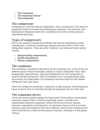  The condenser
 The expansion device
 The evaporator
The compressor
Compression is the first step of refrigeration, and a compressor is the piece of
equipment used to increase the working gas’s pressure. Low-pressure, low-
temperature refrigerant enters the compressor and exits as high-pressure,
high-temperature gas.
Types of compressors
Due to the variety of mechanical methods that may be employed to create
compression, a variety of compressor designs are now used in HVAC and
refrigeration systems. There are other instances, but a few well-liked options
include:
 Reciprocating compressors
 Scroll compressors
 Rotary compressors
The condenser
The condenser, sometimes referred to as the condenser coil, is one of the two
different types of heat exchangers utilized in a basic refrigeration loop. High-
temperature, high-pressure, vaporized refrigerant from the compressor is
used to fuel this component. Until it condenses into a saturated liquid state,
also known as condensation, the condenser removes heat from the heated
refrigerant vapor gas vapor.
When the refrigerant condenses, it becomes a high-pressure, low-temperature
liquid, at which time it is directed towards the expansion device of the loop.
The expansion device
There are several distinct designs for these parts. Fixed orifices, thermostatic
expansion valves (TXV) or thermal expansion valves , and the more
sophisticated electronic expansion valves (EEVs) are common layouts.
However, regardless of arrangement, an expansion device’s duty is to lower
pressure once the refrigerant exits the condenser. Some of the refrigerant will
start to boil fast as a result of the pressure reduction, resulting in a two-phase
mixture.
 