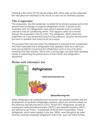 Flashing is the name for this abrupt phase shift, which sets up the evaporator,
the next piece of machinery in the circuit, to carry out its intended purpose.
The evaporator
The evaporator, like the condenser, is called for its primary purpose and is the
second heat exchanger in a typical refrigeration circuit. It serves as the
“business end” of a refrigeration cycle since it absorbs heat in a similar
manner to how air conditioning works. This happens when air is forced
through the evaporator’s fins by a fan. The refrigerant, which enters the
evaporator as a low temperature liquid at low pressure, absorbs the heat from
the room in question and cools the air as a result.
The process then resumes when the refrigerant is returned to the compressor.
And that’s basically how a refrigeration loop operates. Give us a call if you
have any questions concerning the refrigeration cycle or any of its parts,
including how they function. Since over a century ago, we have been assisting
clients in maximizing the performance of their HVAC and refrigeration
equipment.
Home and consumer use
Safer refrigerators for residential and consumer use became feasible with the
development of synthetic refrigeration systems, which are primarily based on
the chemical chlorofluorocarbon (CFC). These CFC refrigerants, as well as
subsequent hydrochlorofluorocarbon (HCFC) and hydrofluorocarbon (HFC),
are referred to as “Freon,” a trademark of the DuPont Corporation. These
refrigerants, which were created in the late 1920s, were thought to be safer
than the routinely employed refrigerants of the time, such as methyl format,
 